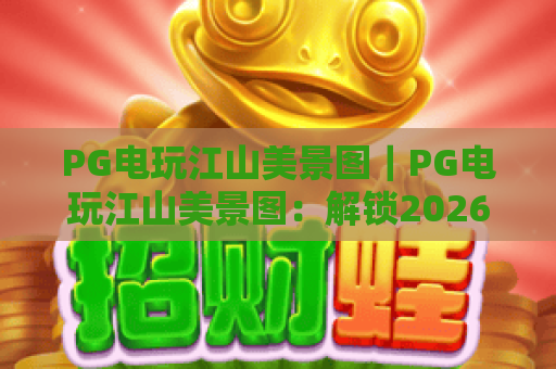 PG电玩江山美景图｜PG电玩江山美景图：解锁2026国风休闲新玩法，PG电玩江山美景图带你沉浸式畅游锦绣山河
