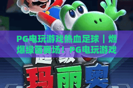 PG电玩游戏热血足球｜燃爆绿茵赛场！PG电玩游戏热血足球解锁沉浸式竞技玩法，PG电玩游戏热血足球2026全新版本升级揭秘