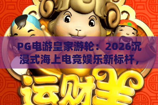 PG电游皇家游轮：2026沉浸式海上电竞娱乐新标杆，解锁邮轮专属游戏盛宴｜PG电游皇家游轮