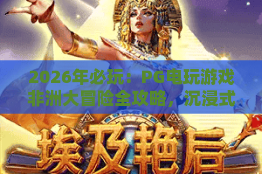2026年必玩：PG电玩游戏非洲大冒险全攻略，沉浸式狂野体验