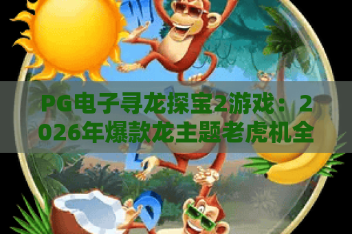 PG电子寻龙探宝2游戏：2026年爆款龙主题老虎机全攻略与实战技巧