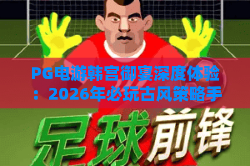 PG电游韩宫御宴深度体验：2026年必玩古风策略手游全解析