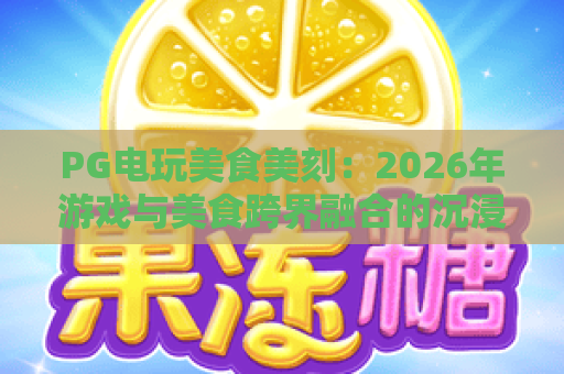 PG电玩美食美刻：2026年游戏与美食跨界融合的沉浸式体验指南
