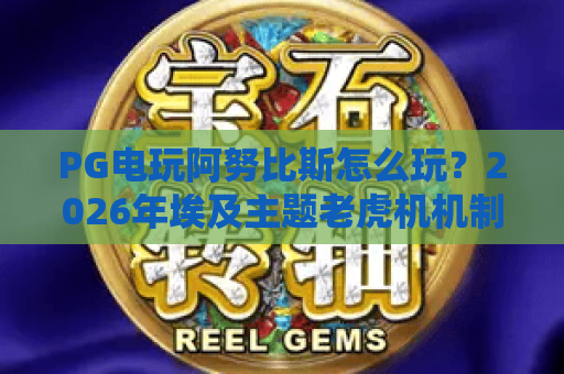 PG电玩阿努比斯怎么玩？2026年埃及主题老虎机机制与爆分节奏全解析