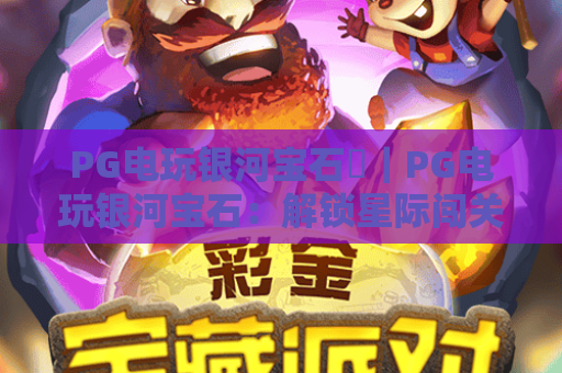 PG电玩银河宝石✨｜PG电玩银河宝石：解锁星际闯关核心玩法，PG电玩银河宝石带你畅享指尖星际盛宴