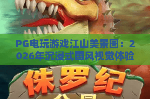 PG电玩游戏江山美景图:2026年沉浸式国风视觉体验全解析 PG电玩游戏江山美景图:2026年沉浸式国风视觉体验全解析